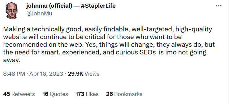 Tweet by John Mueller, quote: Making a technically good, easily-findable, well-targeted, high-quality website will continue to be critical for those who want to be recommended on the web. Yes, things will change, they always do, but the need for smart, experienced, and curious SEOs is IMO not going away. Date stamp: April 16