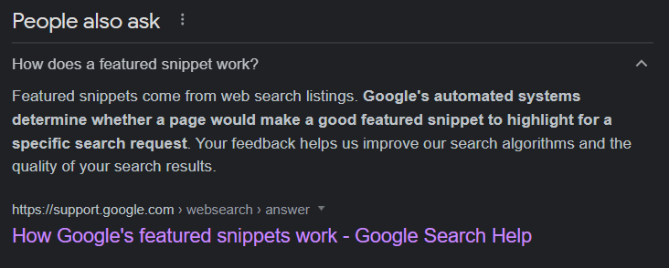 People Also Ask Box answer from Google for "How does a Featured Snippet Work"?: "Featured snippets come from web search listings. Google's automated systems determine whether a page would make a good featured snippet to highlight a specific search request. Your feedback helps us improve our search algorithms and the quality of your search results".
